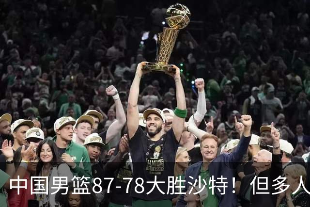中国男篮87-78大胜沙特！但多人状态拉胯，两大缺陷或葬送夺冠路